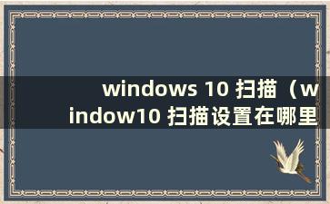 windows 10 扫描（window10 扫描设置在哪里）